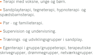  Terapi med voksne, unge og børn.
 Sandplayterapi, tegneterapi, hypnoterapi- og             spædsbarnsterapi.
 Par - og familieterapi.
 Supervision og undervisning.
 Trænings -og udviklingsgrupper i sandplay. 
 Egenterapi i gruppe/gruppeterapi, terapeutiske skrivegrupper, drømmegrupper, netværksgrupper.
og terapeutiske skrivegrupper.